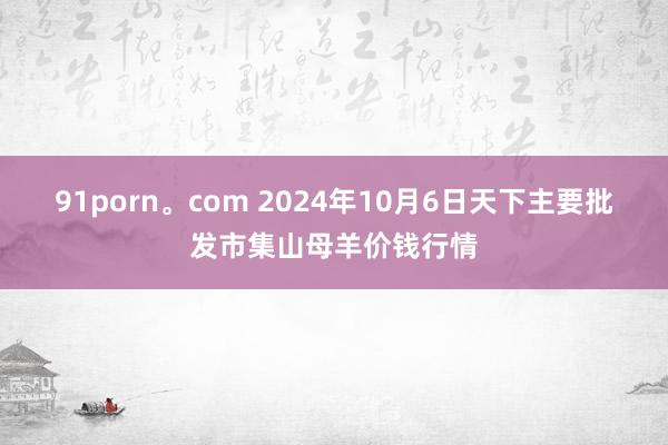 91porn。com 2024年10月6日天下主要批发市集山母羊价钱行情