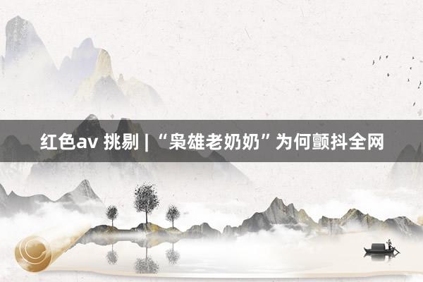 红色av 挑剔 | “枭雄老奶奶”为何颤抖全网