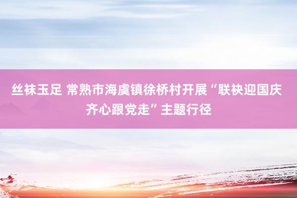 丝袜玉足 常熟市海虞镇徐桥村开展“联袂迎国庆 齐心跟党走”主题行径