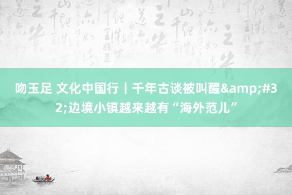 吻玉足 文化中国行丨千年古谈被叫醒&#32;边境小镇越来越有“海外范儿”