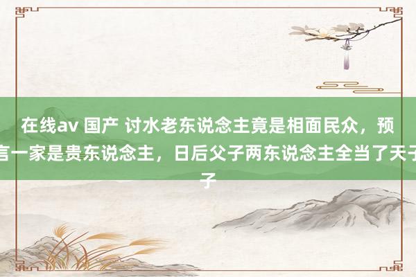 在线av 国产 讨水老东说念主竟是相面民众，预言一家是贵东说念主，日后父子两东说念主全当了天子