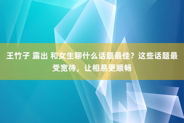 王竹子 露出 和女生聊什么话题最佳？这些话题最受宽待，让相易更顺畅