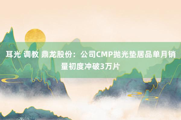 耳光 调教 鼎龙股份：公司CMP抛光垫居品单月销量初度冲破3万片