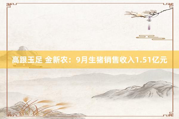 高跟玉足 金新农：9月生猪销售收入1.51亿元