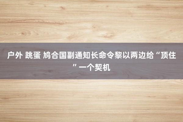 户外 跳蛋 鸠合国副通知长命令黎以两边给“顶住”一个契机