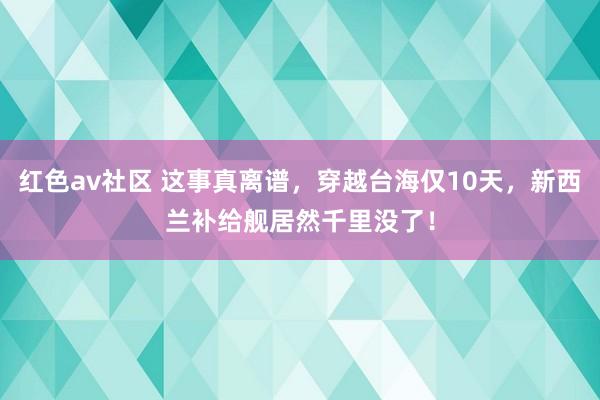 红色av社区 这事真离谱，穿越台海仅10天，新西兰补给舰居然千里没了！