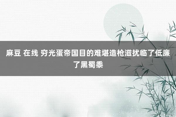 麻豆 在线 穷光蛋帝国目的难堪造枪滋扰临了低廉了黑蜀黍