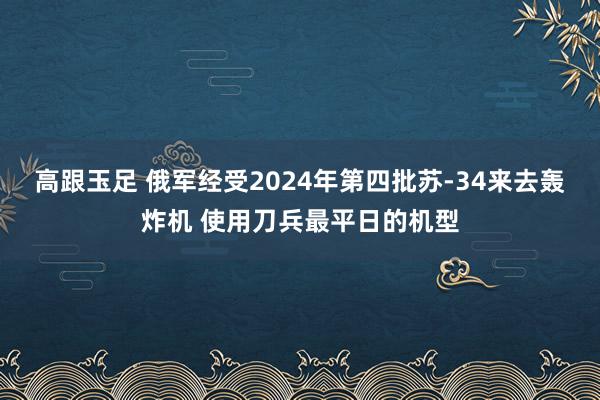 高跟玉足 俄军经受2024年第四批苏-34来去轰炸机 使用刀兵最平日的机型