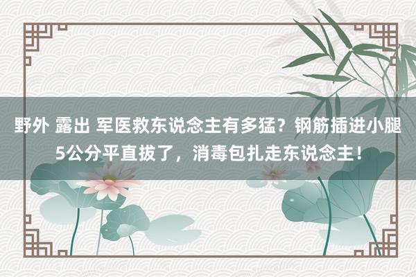 野外 露出 军医救东说念主有多猛？钢筋插进小腿5公分平直拔了，消毒包扎走东说念主！