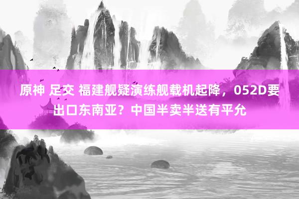 原神 足交 福建舰疑演练舰载机起降，052D要出口东南亚？中国半卖半送有平允