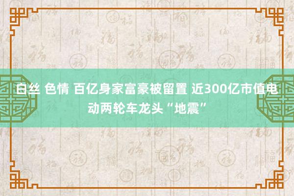 白丝 色情 百亿身家富豪被留置 近300亿市值电动两轮车龙头“地震”