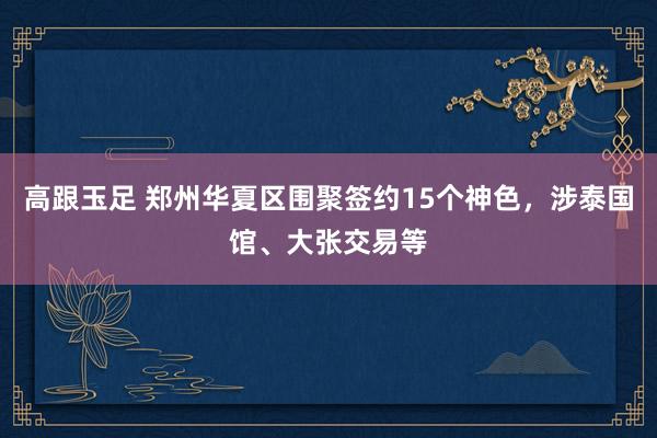 高跟玉足 郑州华夏区围聚签约15个神色，涉泰国馆、大张交易等