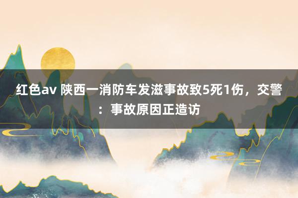 红色av 陕西一消防车发滋事故致5死1伤，交警：事故原因正造访