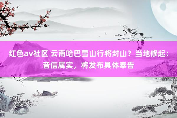 红色av社区 云南哈巴雪山行将封山？当地修起：音信属实，将发布具体奉告