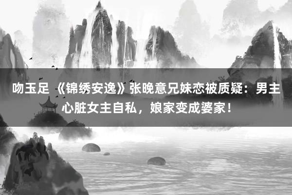 吻玉足 《锦绣安逸》张晚意兄妹恋被质疑：男主心脏女主自私，娘家变成婆家！