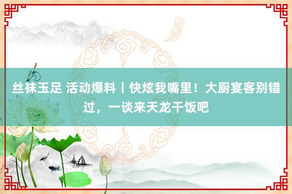 丝袜玉足 活动爆料丨快炫我嘴里！大厨宴客别错过，一谈来天龙干饭吧