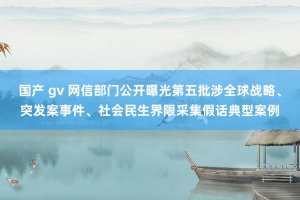 国产 gv 网信部门公开曝光第五批涉全球战略、突发案事件、社会民生界限采集假话典型案例