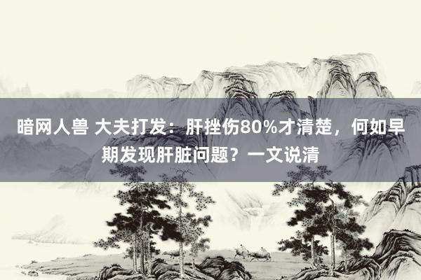 暗网人兽 大夫打发：肝挫伤80%才清楚，何如早期发现肝脏问题？一文说清