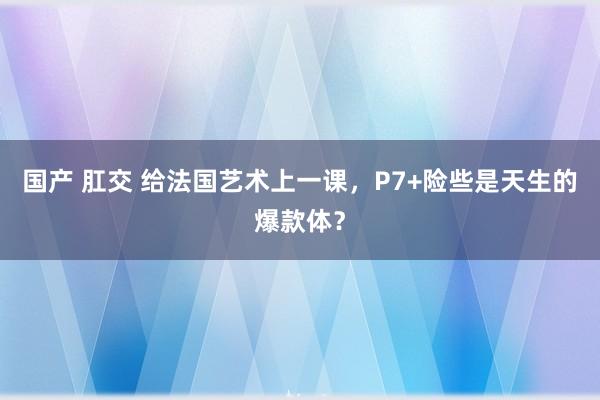 国产 肛交 给法国艺术上一课，P7+险些是天生的爆款体？