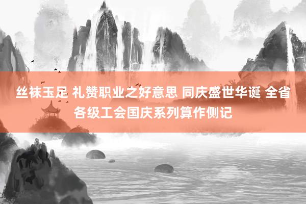 丝袜玉足 礼赞职业之好意思 同庆盛世华诞 全省各级工会国庆系列算作侧记