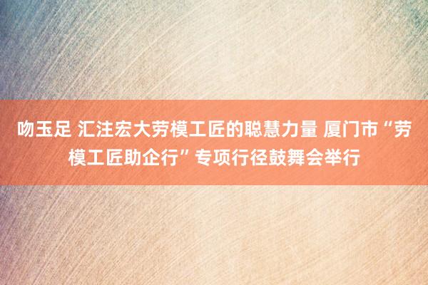 吻玉足 汇注宏大劳模工匠的聪慧力量 厦门市“劳模工匠助企行”专项行径鼓舞会举行