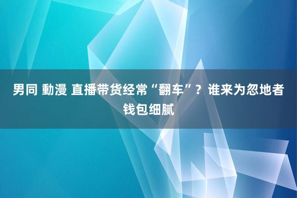 男同 動漫 直播带货经常“翻车”？谁来为忽地者钱包细腻