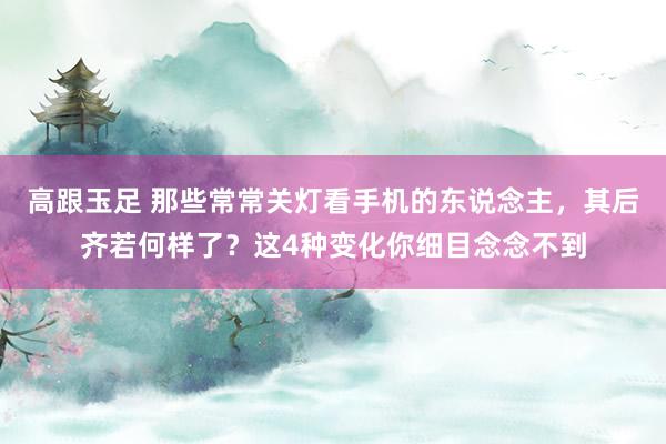 高跟玉足 那些常常关灯看手机的东说念主，其后齐若何样了？这4种变化你细目念念不到