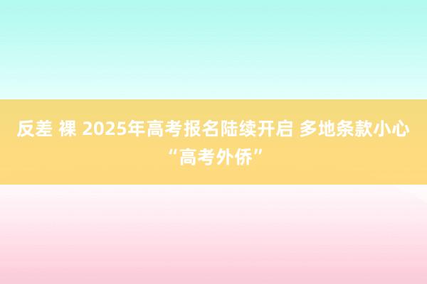 反差 裸 2025年高考报名陆续开启 多地条款小心“高考外侨”