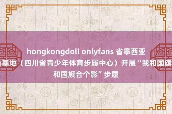 hongkongdoll onlyfans 省攀西亚高原体育探员基地（四川省青少年体育步履中心）开展“我和国旗合个影”步履