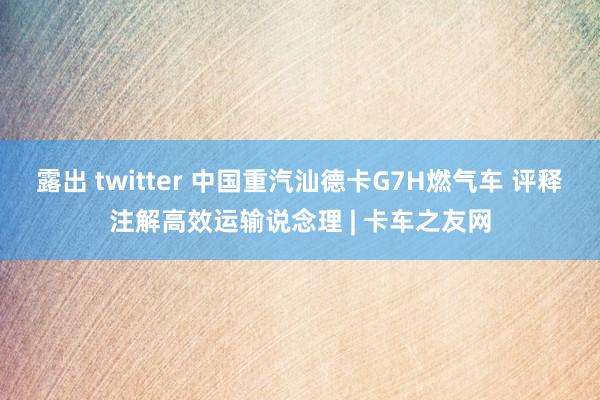 露出 twitter 中国重汽汕德卡G7H燃气车 评释注解高效运输说念理 | 卡车之友网