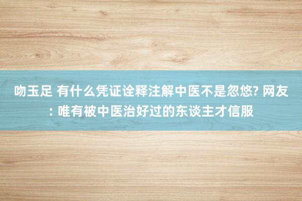 吻玉足 有什么凭证诠释注解中医不是忽悠? 网友: 唯有被中医治好过的东谈主才信服