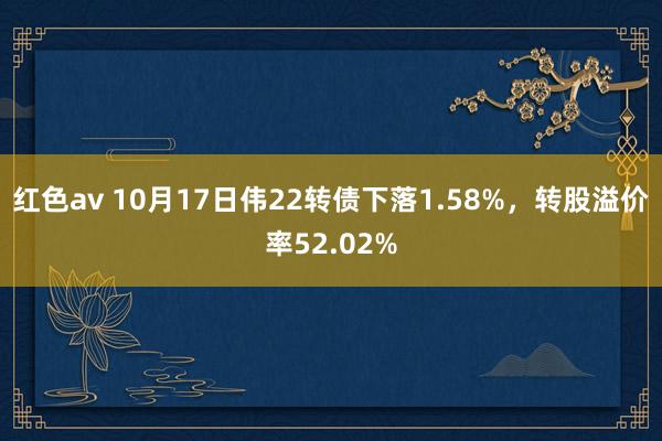 红色av 10月17日伟22转债下落1.58%，转股溢价率52.02%