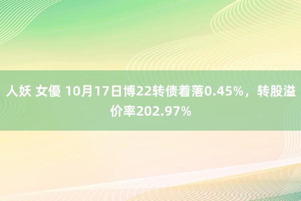 人妖 女優 10月17日博22转债着落0.45%，转股溢价率202.97%