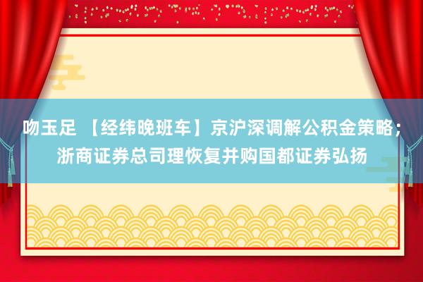 吻玉足 【经纬晚班车】京沪深调解公积金策略；浙商证券总司理恢复并购国都证券弘扬