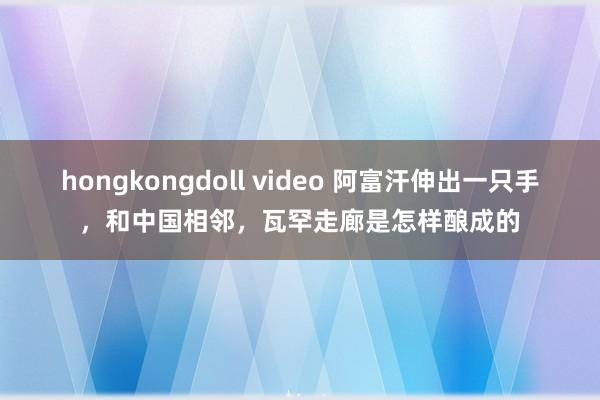 hongkongdoll video 阿富汗伸出一只手，和中国相邻，瓦罕走廊是怎样酿成的