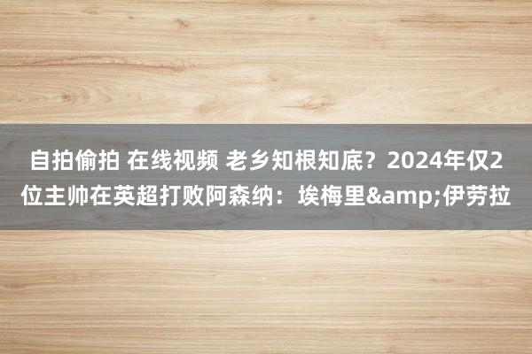 自拍偷拍 在线视频 老乡知根知底？2024年仅2位主帅在英超打败阿森纳：埃梅里&伊劳拉