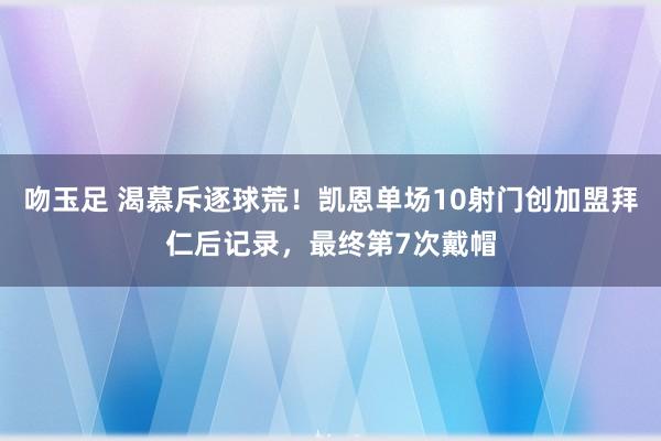 吻玉足 渴慕斥逐球荒！凯恩单场10射门创加盟拜仁后记录，最终第7次戴帽