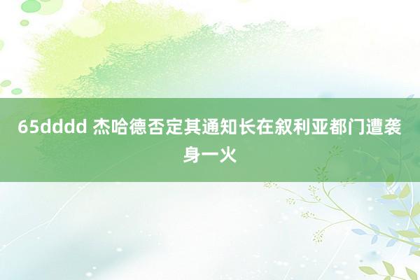 65dddd 杰哈德否定其通知长在叙利亚都门遭袭身一火