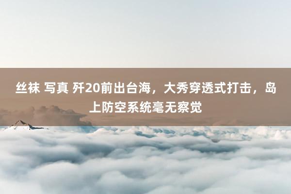 丝袜 写真 歼20前出台海，大秀穿透式打击，岛上防空系统毫无察觉