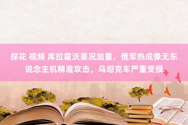 探花 视频 库拉霍沃景况加重，俄军热成像无东说念主机精准攻击，乌坦克车严重受损