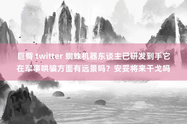 巨臀 twitter 蜘蛛机器东谈主已研发到手它在军事哄骗方面有远景吗？安妥将来干戈吗