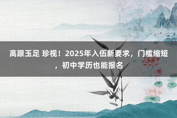 高跟玉足 珍视！2025年入伍新要求，门槛缩短，初中学历也能报名