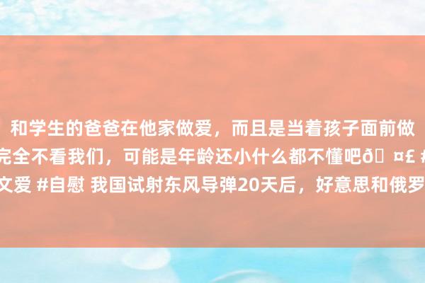 和学生的爸爸在他家做爱，而且是当着孩子面前做爱，太刺激了，孩子完全不看我们，可能是年龄还小什么都不懂吧🤣 #同城 #文爱 #自慰 我国试射东风导弹20天后，好意思和俄罗斯同期驱动核演习，查窥探力量