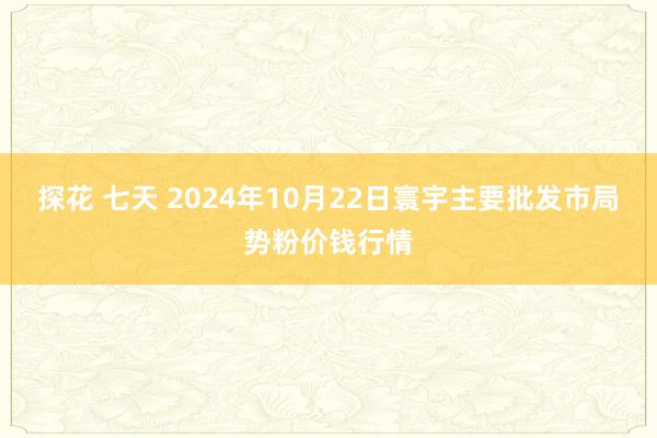 探花 七天 2024年10月22日寰宇主要批发市局势粉价钱行情