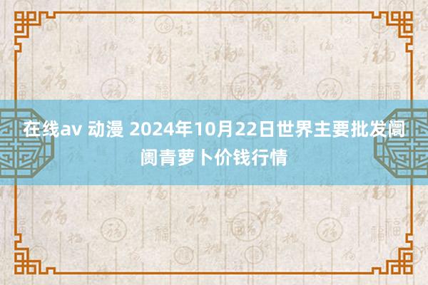 在线av 动漫 2024年10月22日世界主要批发阛阓青萝卜价钱行情