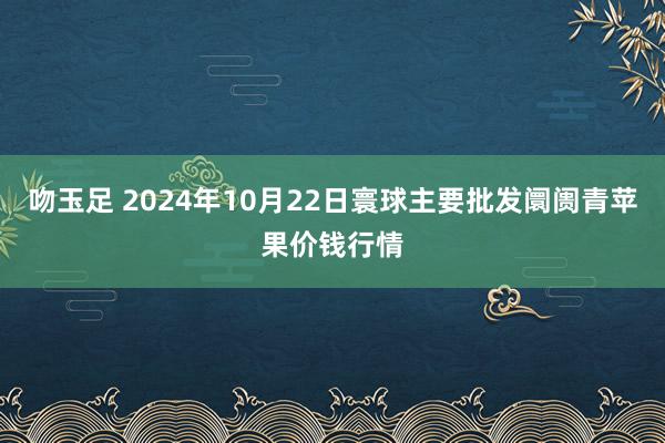 吻玉足 2024年10月22日寰球主要批发阛阓青苹果价钱行情