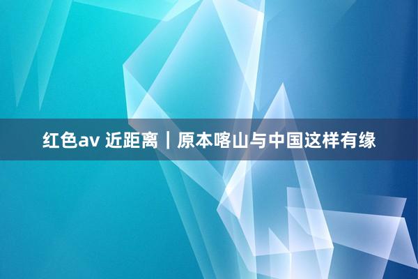 红色av 近距离｜原本喀山与中国这样有缘