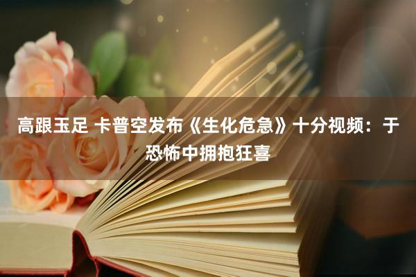 高跟玉足 卡普空发布《生化危急》十分视频：于恐怖中拥抱狂喜