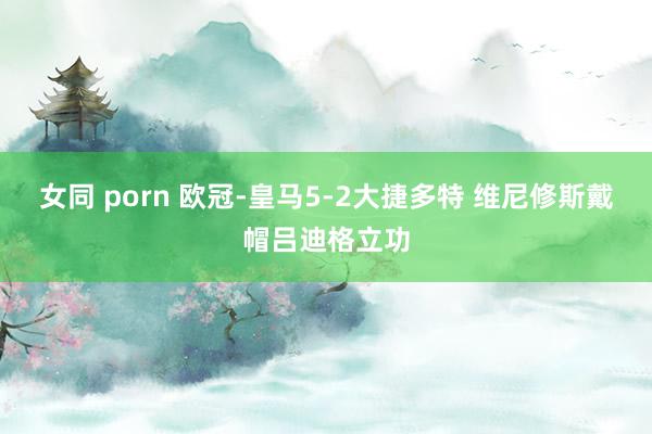 女同 porn 欧冠-皇马5-2大捷多特 维尼修斯戴帽吕迪格立功