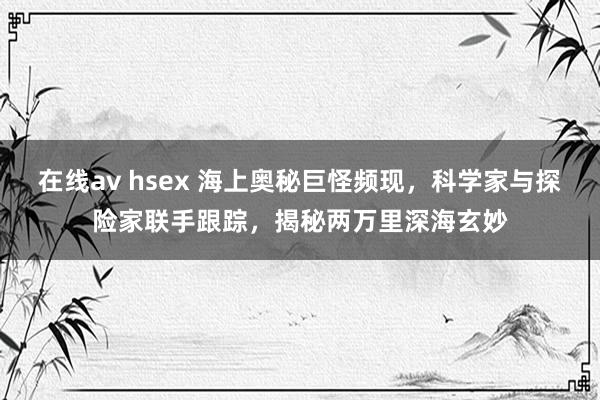 在线av hsex 海上奥秘巨怪频现，科学家与探险家联手跟踪，揭秘两万里深海玄妙